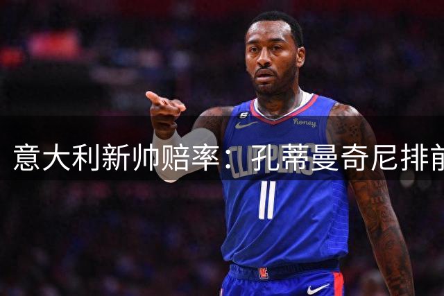 意大利新帅赔率：孔蒂曼奇尼排前二 皮奥利卡纳瓦罗上榜
