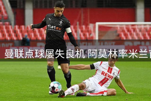 曼联点球屡失良机 阿莫林率米兰首胜温情谢幕