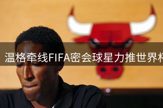 温格牵线FIFA密会球星力推世界杯改制 卡拉格爆粗拒绝站台