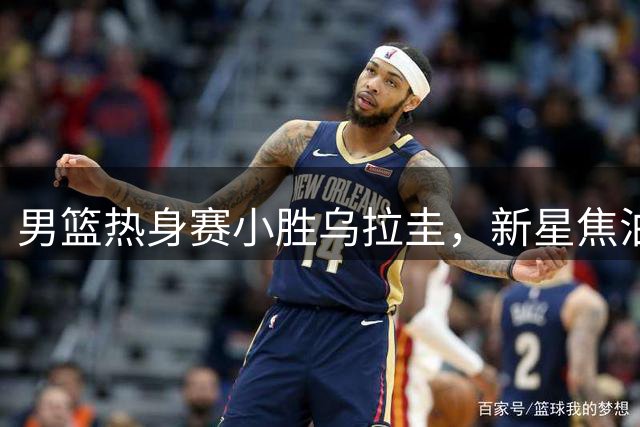 男篮热身赛小胜乌拉圭，新星焦泊乔获央视盛赞